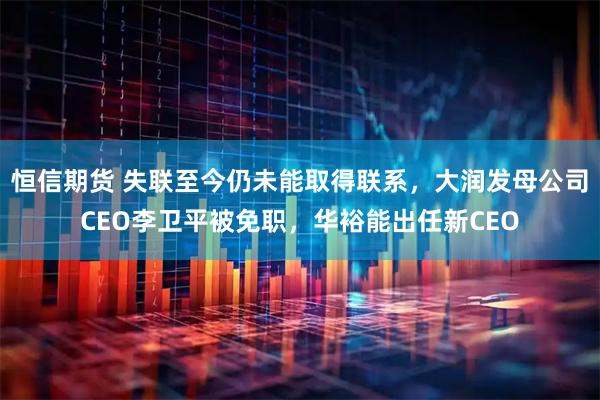 恒信期货 失联至今仍未能取得联系，大润发母公司CEO李卫平被免职，华裕能出任新CEO