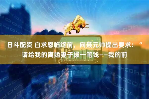 日斗配资 白求恩临终前，向聂元帅提出要求：“请给我的离婚妻子拨一笔钱——我的前