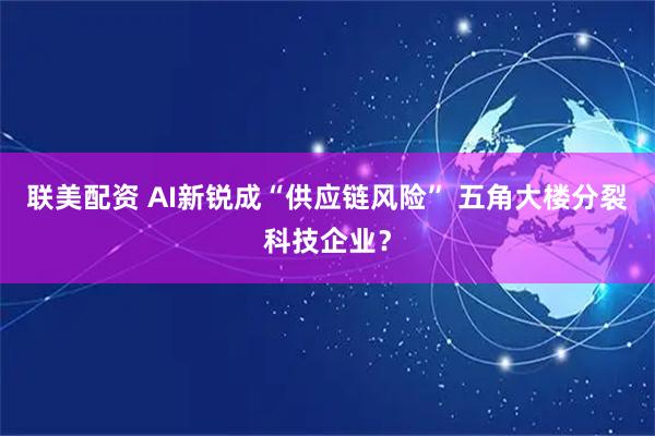 联美配资 AI新锐成“供应链风险” 五角大楼分裂科技企业？