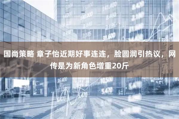 国尚策略 章子怡近期好事连连，脸圆润引热议，网传是为新角色增重20斤