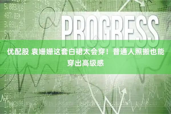 优配股 袁姗姗这套白裙太会穿！普通人照搬也能穿出高级感