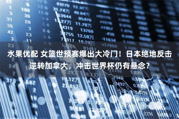 水果优配 女篮世预赛爆出大冷门！日本绝地反击逆转加拿大，冲击世界杯仍有悬念？