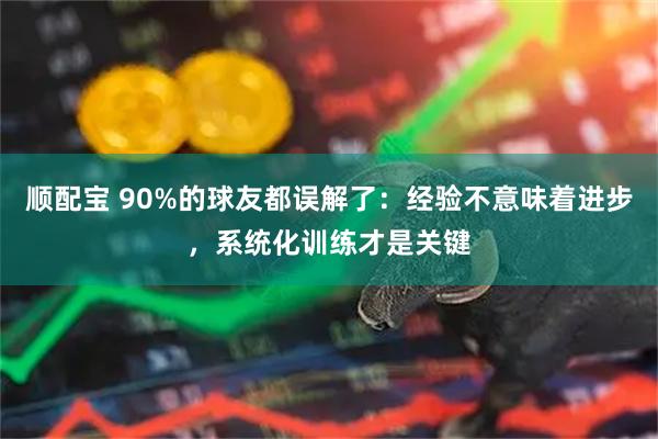 顺配宝 90%的球友都误解了：经验不意味着进步，系统化训练才是关键