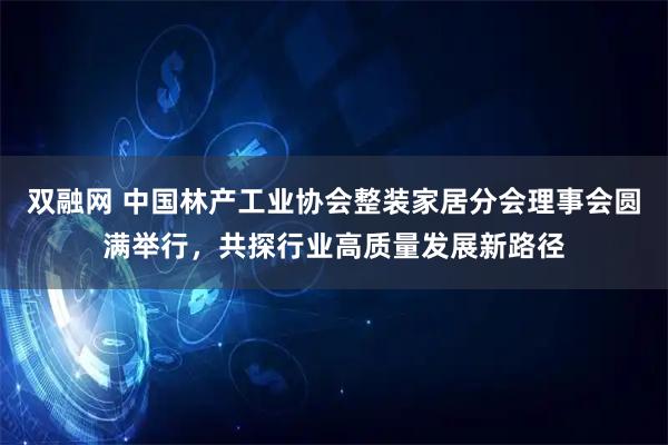 双融网 中国林产工业协会整装家居分会理事会圆满举行，共探行业高质量发展新路径