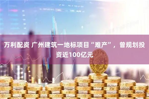 万利配资 广州建筑一地标项目“难产”，曾规划投资近100亿元