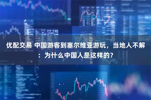 优配交易 中国游客到塞尔维亚游玩，当地人不解：为什么中国人是这样的？