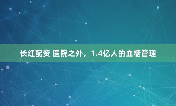 长红配资 医院之外,1.4亿人的血糖管理