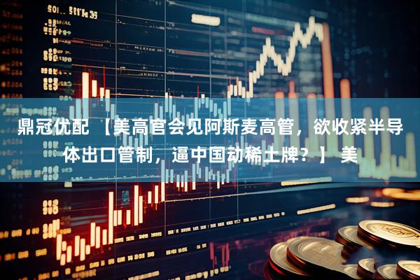 鼎冠优配 【美高官会见阿斯麦高管，欲收紧半导体出口管制，逼中国动稀土牌？】 美