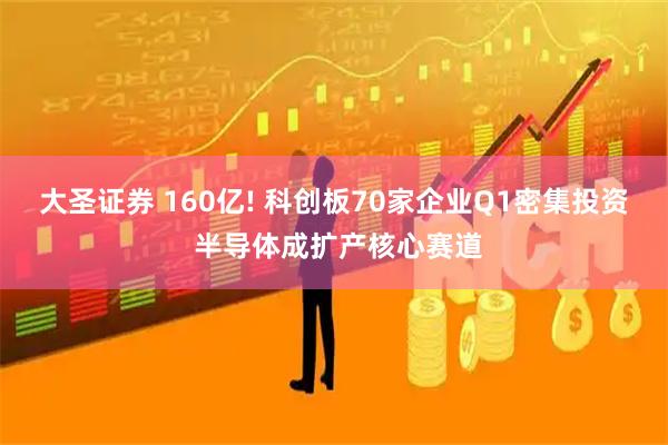 大圣证券 160亿! 科创板70家企业Q1密集投资 半导体成扩产核心赛道