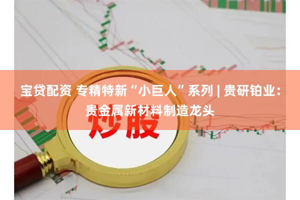 宝贷配资 专精特新“小巨人”系列 | 贵研铂业：贵金属新材料制造龙头