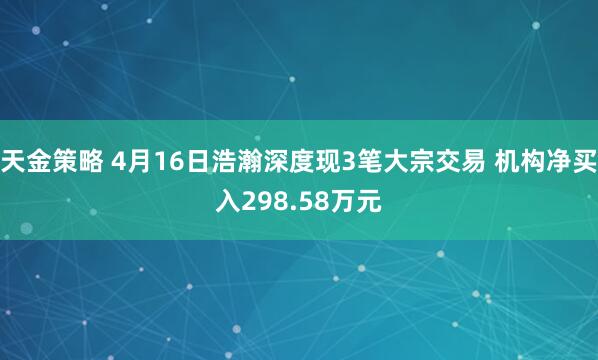 天金策略 4月16日浩瀚深度现3笔大宗交易 机构净买入298.58万元