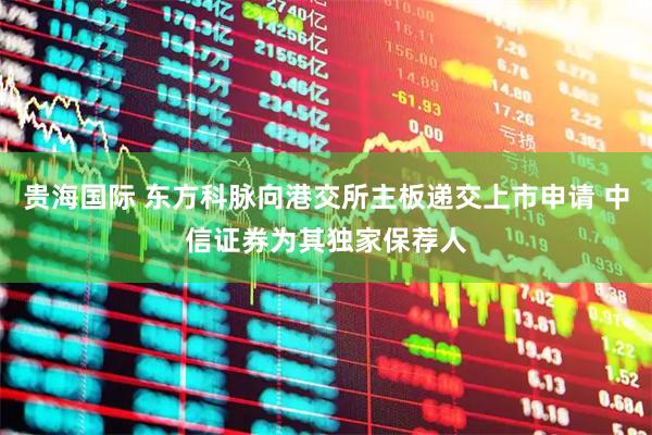 贵海国际 东方科脉向港交所主板递交上市申请 中信证券为其独家保荐人