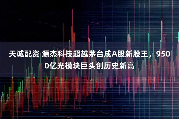 天诚配资 源杰科技超越茅台成A股新股王，9500亿光模块巨头创历史新高