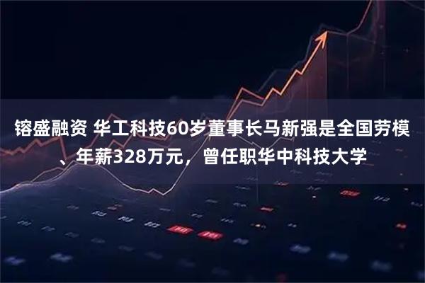 镕盛融资 华工科技60岁董事长马新强是全国劳模、年薪328万元，曾任职华中科技大学