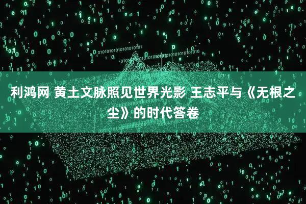 利鸿网 黄土文脉照见世界光影 王志平与《无根之尘》的时代答卷