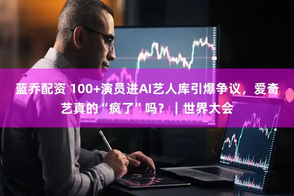 蓝乔配资 100+演员进AI艺人库引爆争议，爱奇艺真的“疯了”吗？｜世界大会