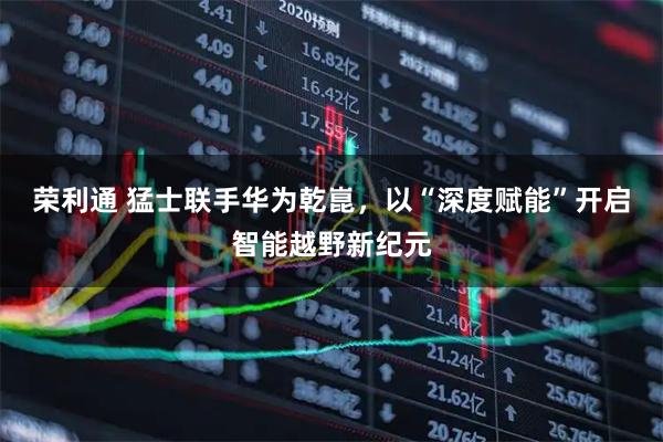 荣利通 猛士联手华为乾崑，以“深度赋能”开启智能越野新纪元