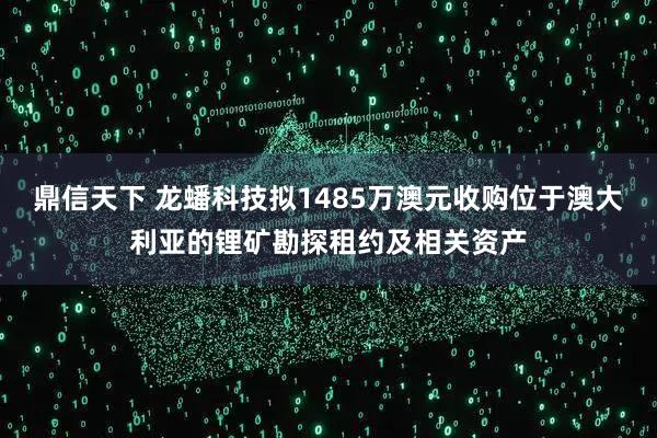 鼎信天下 龙蟠科技拟1485万澳元收购位于澳大利亚的锂矿勘探租约及相关资产