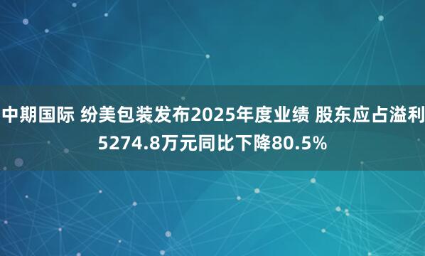 中期国际 纷美包装发布2025年度业绩 股东应占溢利5274.8万元同比下降80.5%