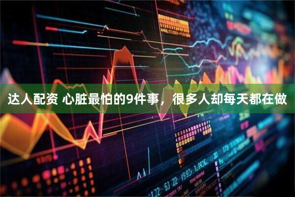 达人配资 心脏最怕的9件事，很多人却每天都在做