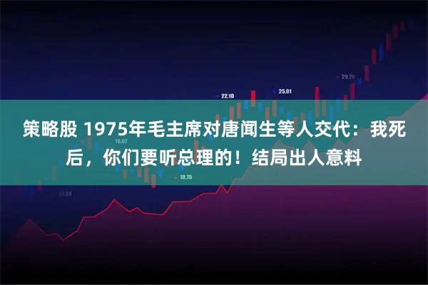 策略股 1975年毛主席对唐闻生等人交代：我死后，你们要听总理的！结局出人意料