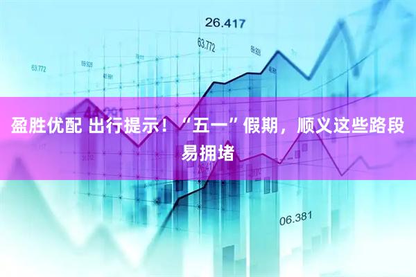 盈胜优配 出行提示！“五一”假期，顺义这些路段易拥堵