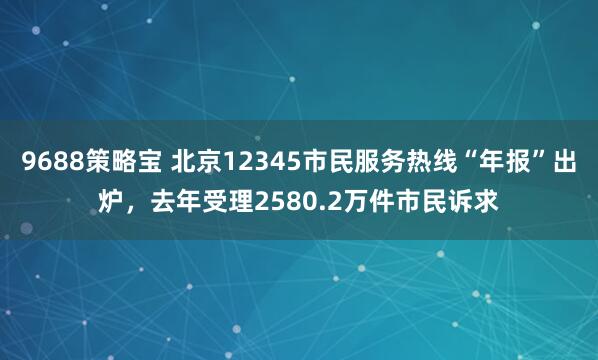 9688策略宝 北京12345市民服务热线“年报”出炉,去年受理2580.2万件市民诉求