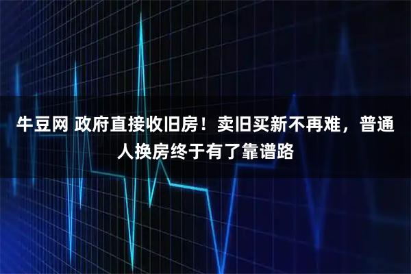 牛豆网 政府直接收旧房！卖旧买新不再难，普通人换房终于有了靠谱路