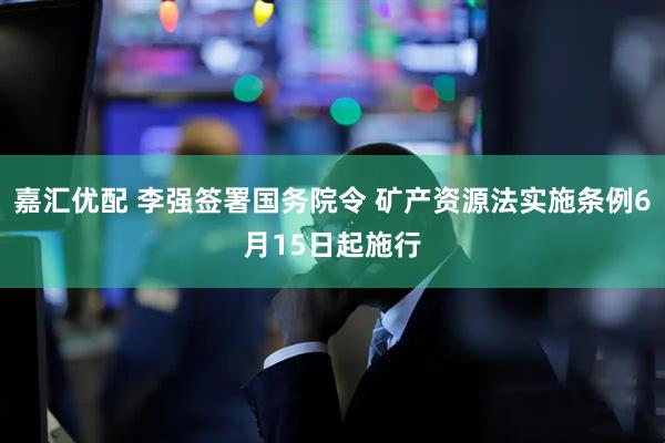 嘉汇优配 李强签署国务院令 矿产资源法实施条例6月15日起施行