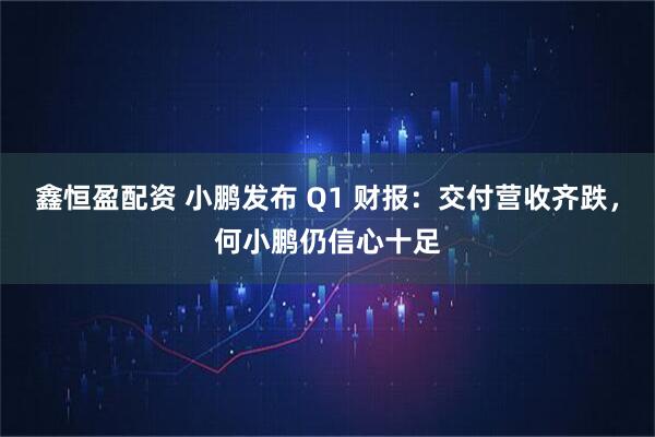 鑫恒盈配资 小鹏发布 Q1 财报：交付营收齐跌，何小鹏仍信心十足