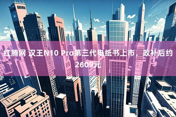 红腾网 汉王N10 Pro第三代电纸书上市，政补后约2609元