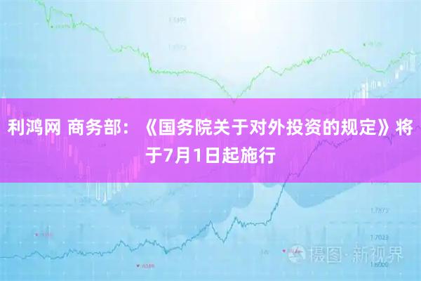 利鸿网 商务部：《国务院关于对外投资的规定》将于7月1日起施行