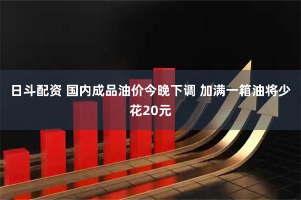 日斗配资 国内成品油价今晚下调 加满一箱油将少花20元