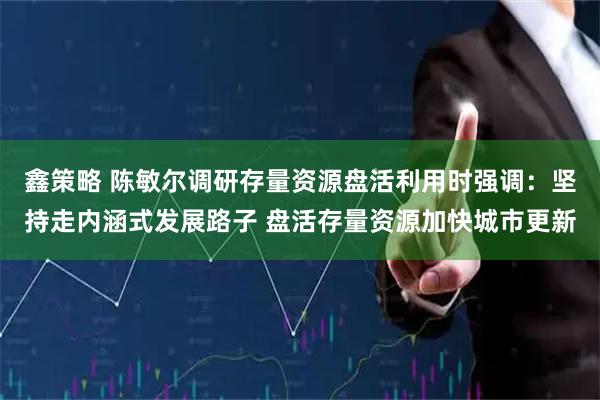 鑫策略 陈敏尔调研存量资源盘活利用时强调：坚持走内涵式发展路子 盘活存量资源加快城市更新