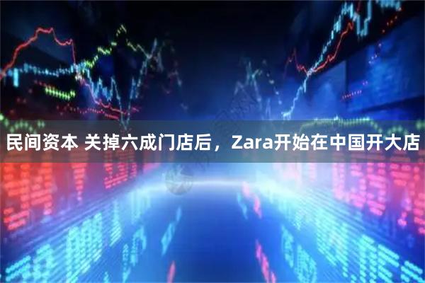民间资本 关掉六成门店后，Zara开始在中国开大店
