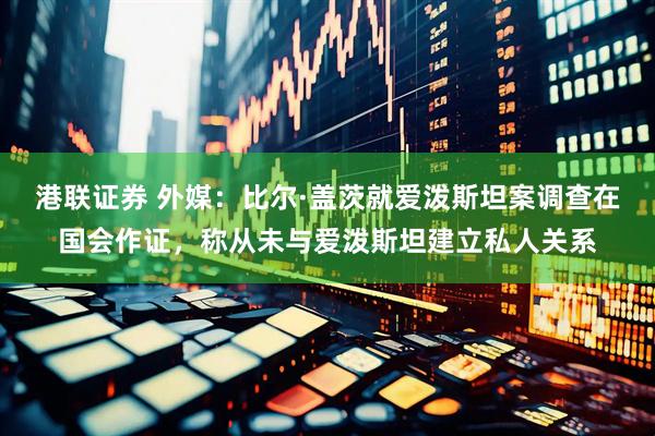 港联证券 外媒：比尔·盖茨就爱泼斯坦案调查在国会作证，称从未与爱泼斯坦建立私人关系