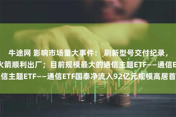 牛途网 影响市场重大事件： 刷新型号交付纪录，力箭一号遥十五运载火箭顺利出厂；目前规模最大的通信主题ETF——通信ETF国泰净流入92亿元规模高居首位