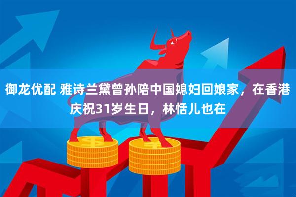 御龙优配 雅诗兰黛曾孙陪中国媳妇回娘家，在香港庆祝31岁生日，林恬儿也在