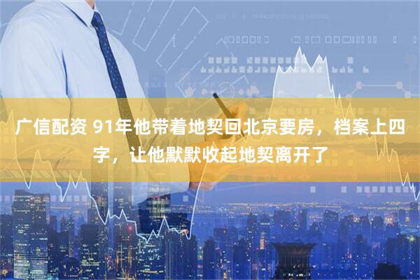 广信配资 91年他带着地契回北京要房，档案上四字，让他默默收起地契离开了
