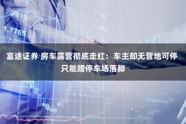 富途证券 房车露营彻底走红：车主却无营地可停 只能蹭停车场落脚