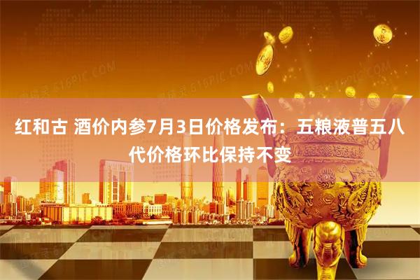 红和古 酒价内参7月3日价格发布：五粮液普五八代价格环比保持不变