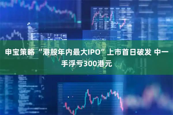 申宝策略 “港股年内最大IPO”上市首日破发 中一手浮亏300港元