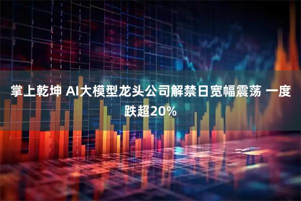 掌上乾坤 AI大模型龙头公司解禁日宽幅震荡 一度跌超20%
