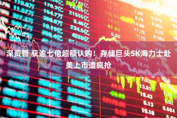 深资管 获逾七倍超额认购！存储巨头SK海力士赴美上市遭疯抢