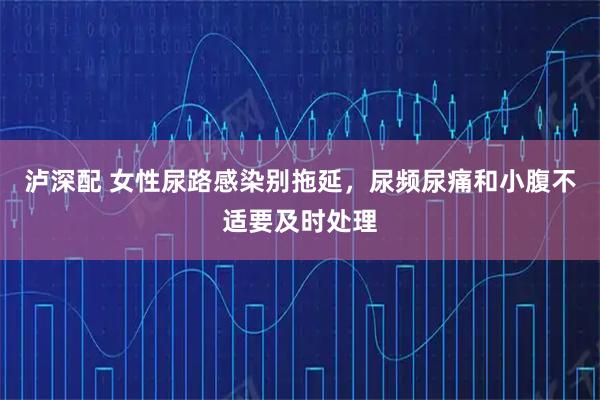 泸深配 女性尿路感染别拖延，尿频尿痛和小腹不适要及时处理
