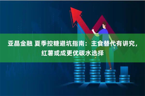 亚晶金融 夏季控糖避坑指南：主食替代有讲究，红薯或成更优碳水选择