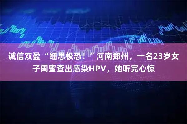 诚信双盈 “细思极恐！”河南郑州，一名23岁女子闺蜜查出感染HPV，她听完心惊