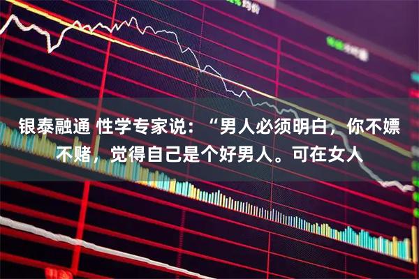 银泰融通 性学专家说：“男人必须明白，你不嫖不赌，觉得自己是个好男人。可在女人