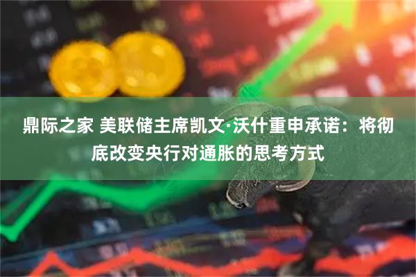 鼎际之家 美联储主席凯文·沃什重申承诺：将彻底改变央行对通胀的思考方式