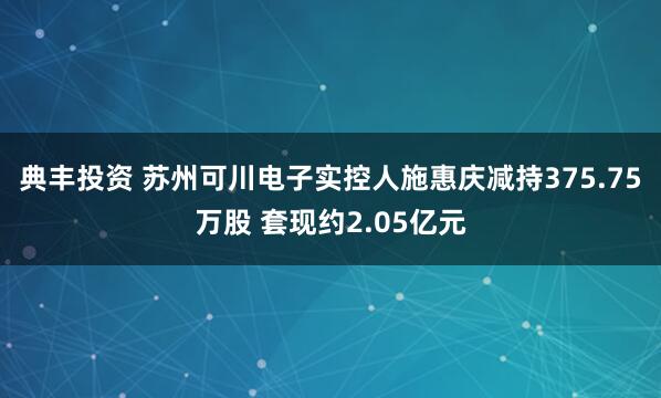 典丰投资 苏州可川电子实控人施惠庆减持375.75万股 套现约2.05亿元